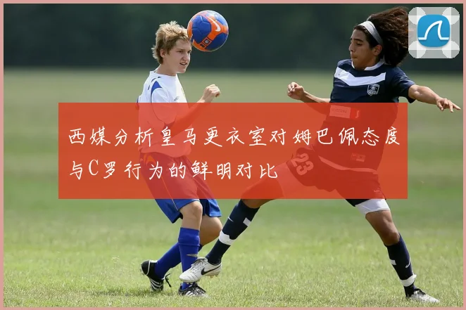 西媒分析皇马更衣室对姆巴佩态度与C罗行为的鲜明对比