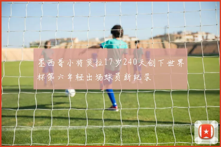 墨西哥小将莫拉17岁240天创下世界杯第六年轻出场球员新纪录