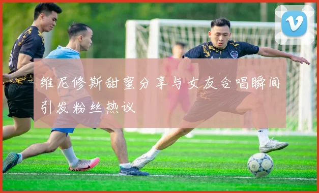 维尼修斯甜蜜分享与女友合唱瞬间引发粉丝热议
