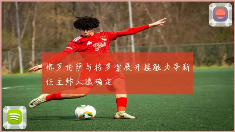 佛罗伦萨与格罗索展开接触力争新任主帅人选确定