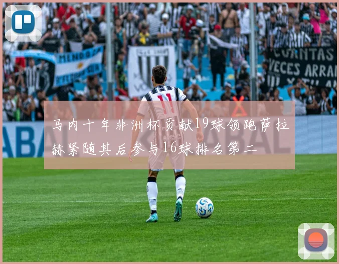 马内十年非洲杯贡献19球领跑萨拉赫紧随其后参与16球排名第二
