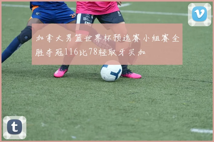 加拿大男篮世界杯预选赛小组赛全胜夺冠116比78轻取牙买加