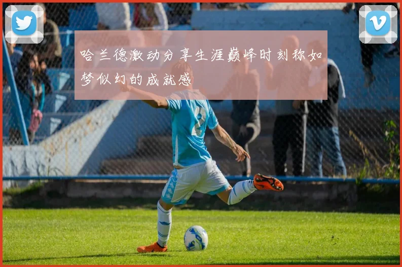哈兰德激动分享生涯巅峰时刻称如梦似幻的成就感