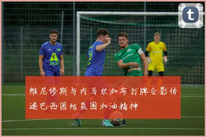 维尼修斯与内马尔加布打牌合影传递巴西团结氛围加油精神