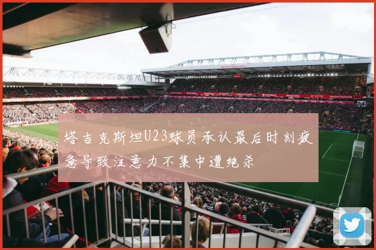 塔吉克斯坦U23球员承认最后时刻疲惫导致注意力不集中遭绝杀