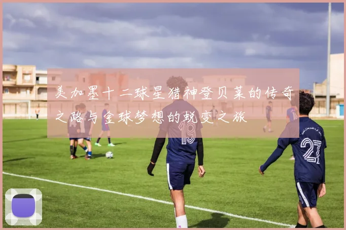 美加墨十二球星猎神登贝莱的传奇之路与金球梦想的蜕变之旅