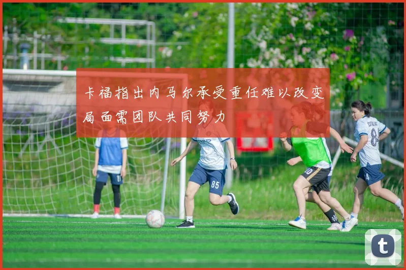 卡福指出内马尔承受重任难以改变局面需团队共同努力