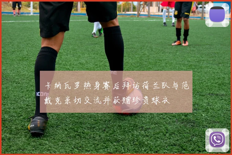 卡纳瓦罗热身赛后拜访荷兰队与范戴克亲切交流并获赠珍贵球衣
