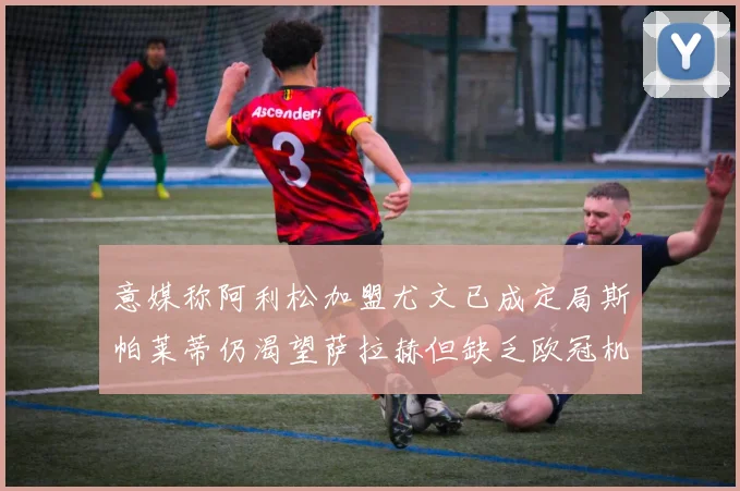 意媒称阿利松加盟尤文已成定局斯帕莱蒂仍渴望萨拉赫但缺乏欧冠机会