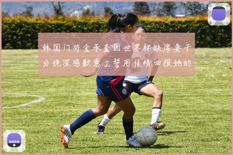韩国门将金承奎因世界杯缺席妻子分娩深感歉意立誓用佳绩回报她的支持与爱