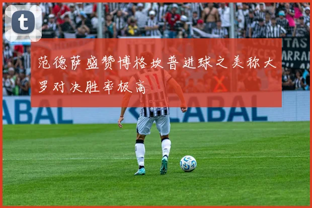 范德萨盛赞博格坎普进球之美称大罗对决胜率极高