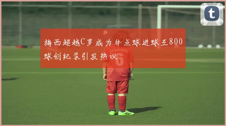 梅西超越C罗成为非点球进球王800球创纪录引发热议