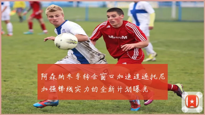 阿森纳冬季转会窗口加速追逐托尼加强锋线实力的全新计划曝光
