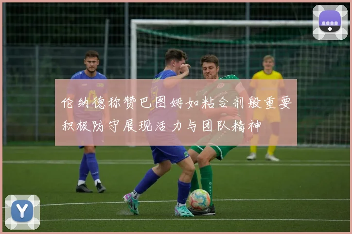 伦纳德称赞巴图姆如粘合剂般重要积极防守展现活力与团队精神