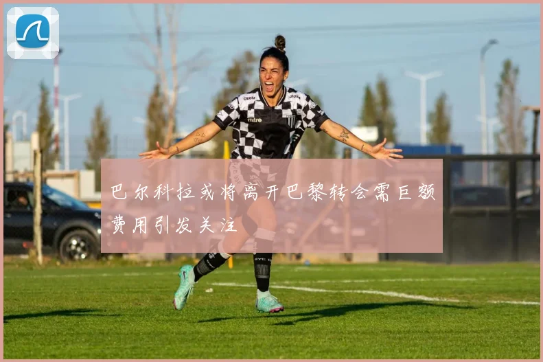 巴尔科拉或将离开巴黎转会需巨额费用引发关注