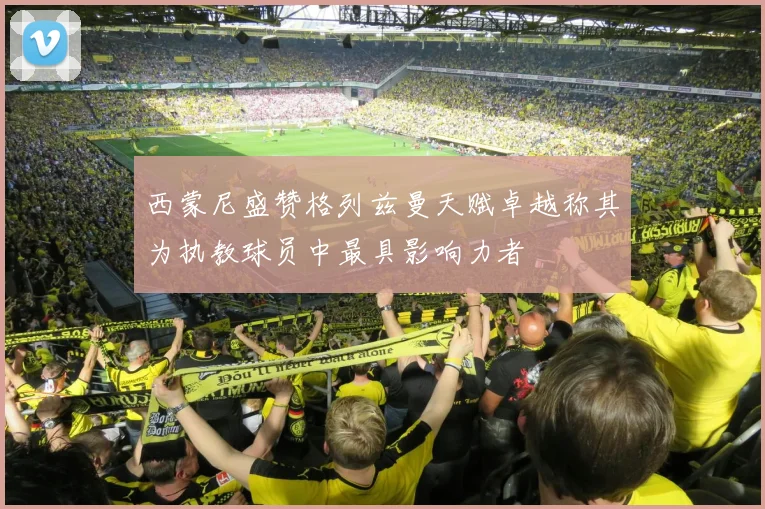 西蒙尼盛赞格列兹曼天赋卓越称其为执教球员中最具影响力者