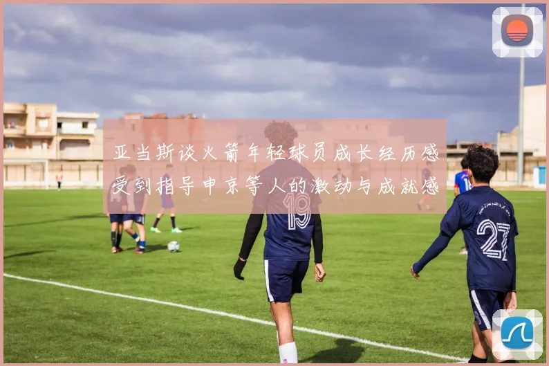 亚当斯谈火箭年轻球员成长经历感受到指导申京等人的激动与成就感