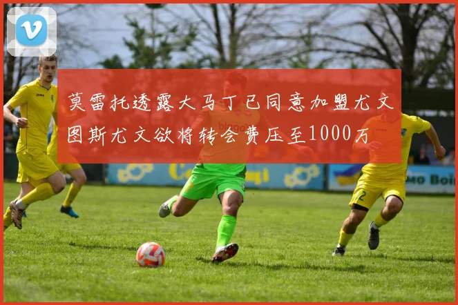 莫雷托透露大马丁已同意加盟尤文图斯尤文欲将转会费压至1000万