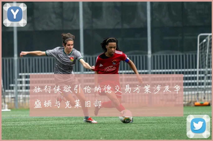 独行侠欲引伦纳德交易方案涉及华盛顿与克莱旧部