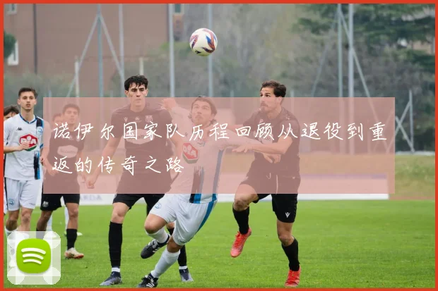 诺伊尔国家队历程回顾从退役到重返的传奇之路