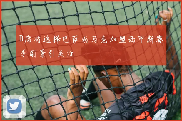 B席将选择巴萨或马竞加盟西甲新赛季前景引关注
