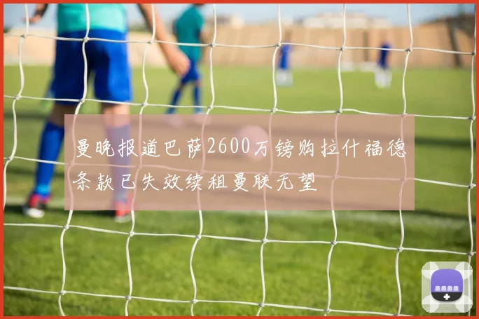 曼晚报道巴萨2600万镑购拉什福德条款已失效续租曼联无望