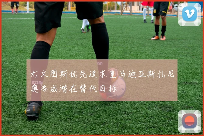 尤文图斯优先追求皇马迪亚斯扎尼奥洛成潜在替代目标